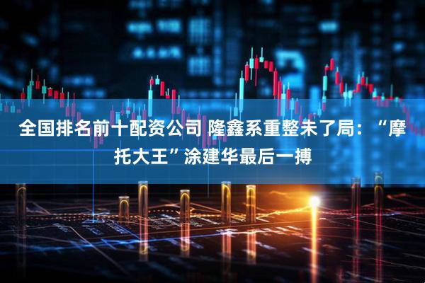 全国排名前十配资公司 隆鑫系重整未了局：“摩托大王”涂建华最后一搏
