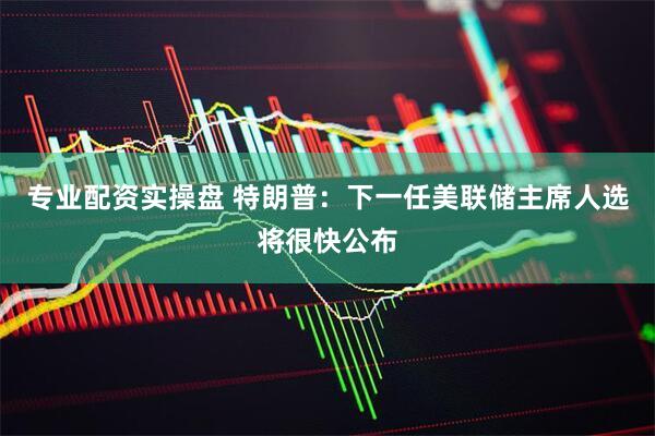 专业配资实操盘 特朗普：下一任美联储主席人选将很快公布