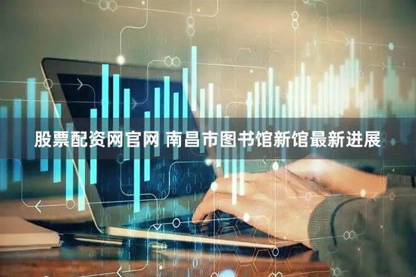 股票配资网官网 南昌市图书馆新馆最新进展