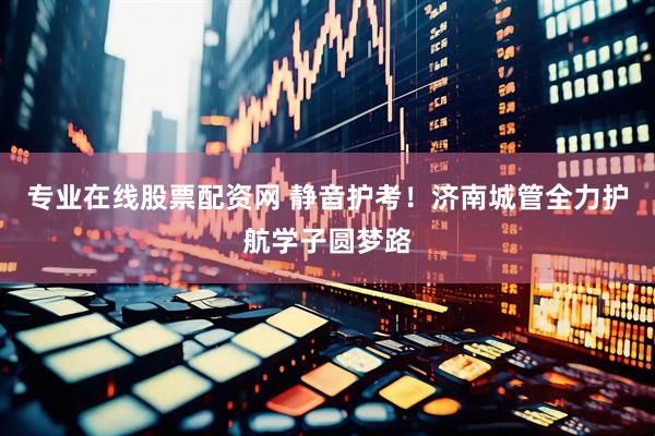 专业在线股票配资网 静音护考！济南城管全力护航学子圆梦路