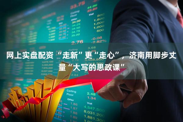 网上实盘配资 “走新”更“走心”，济南用脚步丈量“大写的思政课”