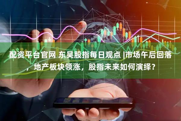 配资平台官网 东吴股指每日观点 |市场午后回落，地产板块领涨，股指未来如何演绎？