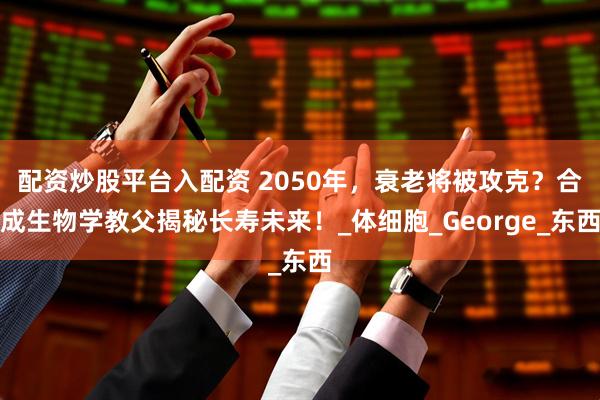 配资炒股平台入配资 2050年，衰老将被攻克？合成生物学教父揭秘长寿未来！_体细胞_George_东西