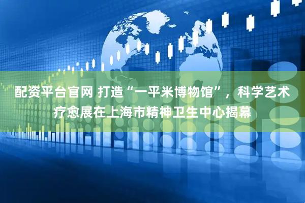 配资平台官网 打造“一平米博物馆”，科学艺术疗愈展在上海市精神卫生中心揭幕