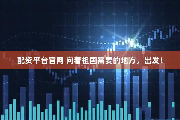 配资平台官网 向着祖国需要的地方，出发！