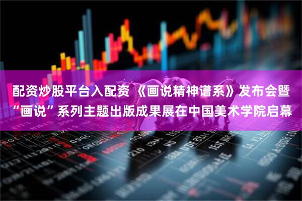 配资炒股平台入配资 《画说精神谱系》发布会暨“画说”系列主题出版成果展在中国美术学院启幕