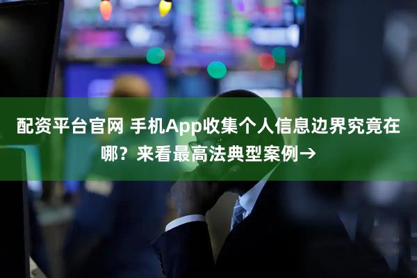 配资平台官网 手机App收集个人信息边界究竟在哪？来看最高法典型案例→