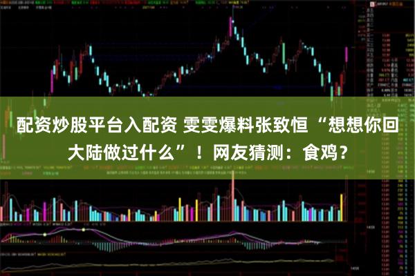 配资炒股平台入配资 雯雯爆料张致恒 “想想你回大陆做过什么” ！网友猜测：食鸡？