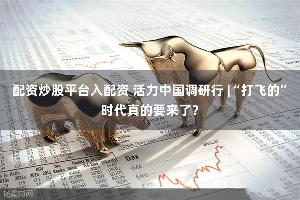 配资炒股平台入配资 活力中国调研行 |“打飞的”时代真的要来了？