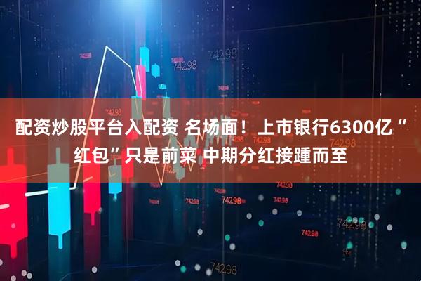 配资炒股平台入配资 名场面！上市银行6300亿“红包”只是前菜 中期分红接踵而至