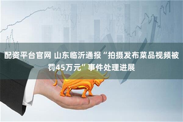 配资平台官网 山东临沂通报“拍摄发布菜品视频被罚45万元”事件处理进展