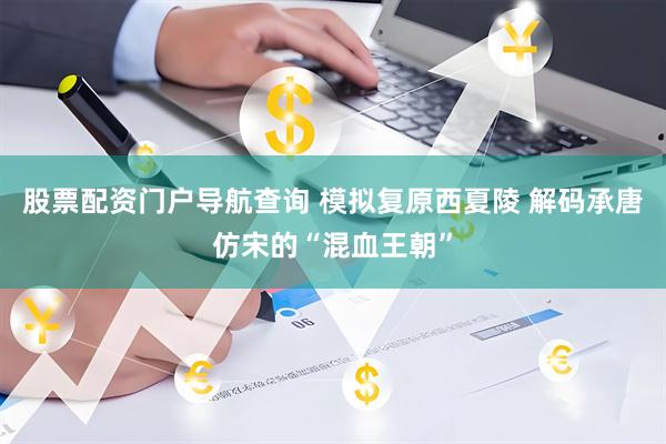 股票配资门户导航查询 模拟复原西夏陵 解码承唐仿宋的“混血王朝”