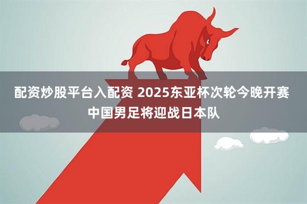 配资炒股平台入配资 2025东亚杯次轮今晚开赛 中国男足将迎战日本队
