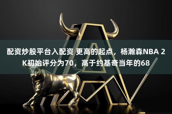 配资炒股平台入配资 更高的起点，杨瀚森NBA 2K初始评分为70，高于约基奇当年的68