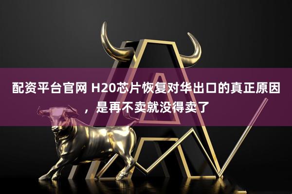 配资平台官网 H20芯片恢复对华出口的真正原因，是再不卖就没得卖了