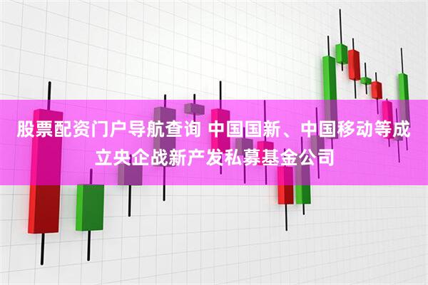 股票配资门户导航查询 中国国新、中国移动等成立央企战新产发私募基金公司