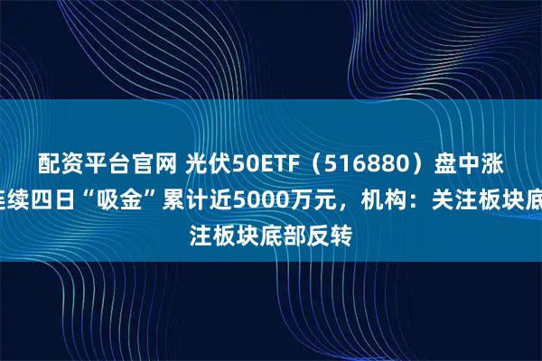配资平台官网 光伏50ETF（516880）盘中涨1%，连续四日“吸金”累计近5000万元，机构：关注板块底部反转
